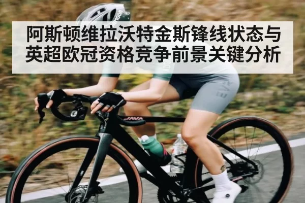 阿斯顿维拉沃特金斯锋线状态与英超欧冠资格竞争前景关键分析